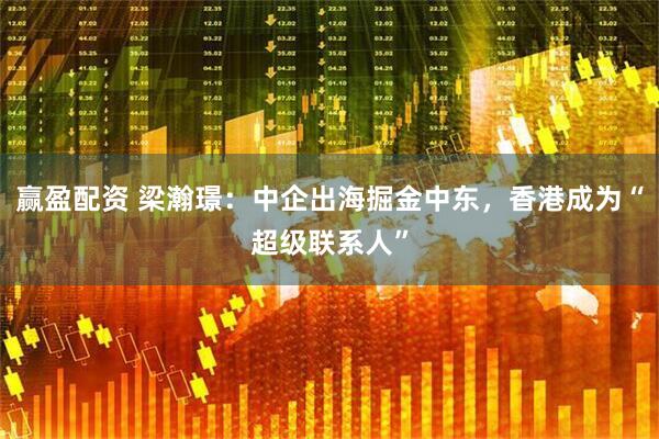 赢盈配资 梁瀚璟：中企出海掘金中东，香港成为“超级联系人”