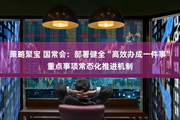 策略聚宝 国常会：部署健全“高效办成一件事”重点事项常态化推进机制