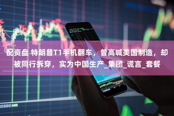 配资盘 特朗普T1手机翻车，曾高喊美国制造，却被同行拆穿，实为中国生产_集团_谎言_套餐