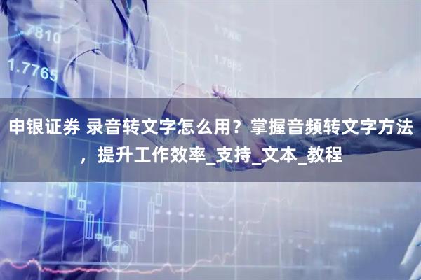 申银证券 录音转文字怎么用？掌握音频转文字方法，提升工作效率_支持_文本_教程