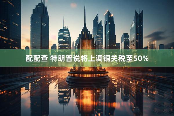 配配查 特朗普说将上调铜关税至50%
