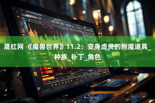 晟红网 《魔兽世界》11.2：变身虚灵的附魔道具_种族_补丁_角色