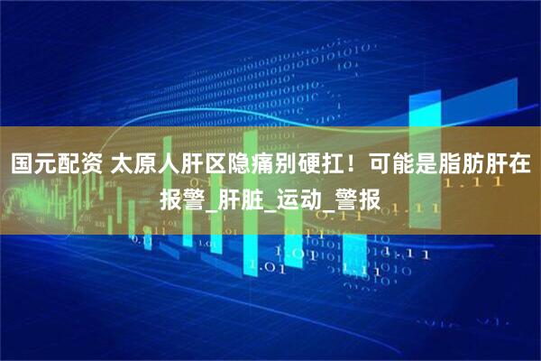 国元配资 太原人肝区隐痛别硬扛！可能是脂肪肝在报警_肝脏_运动_警报