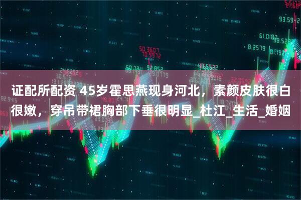 证配所配资 45岁霍思燕现身河北，素颜皮肤很白很嫩，穿吊带裙胸部下垂很明显_杜江_生活_婚姻