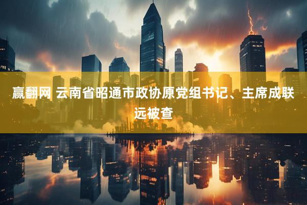 赢翻网 云南省昭通市政协原党组书记、主席成联远被查