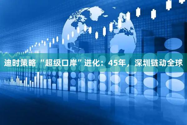 迪时策略 “超级口岸”进化：45年，深圳链动全球
