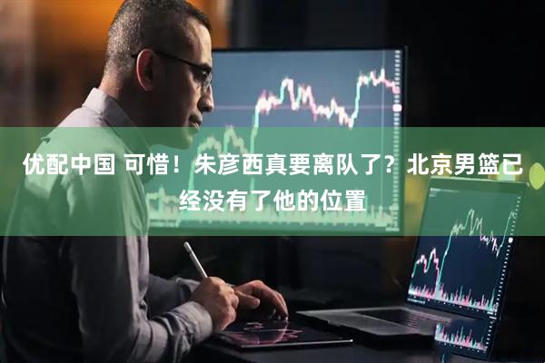 优配中国 可惜！朱彦西真要离队了？北京男篮已经没有了他的位置