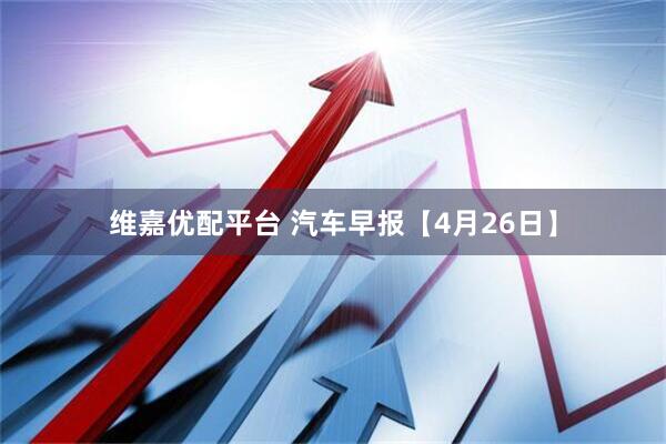 维嘉优配平台 汽车早报【4月26日】