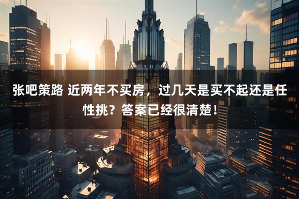 张吧策路 近两年不买房，过几天是买不起还是任性挑？答案已经很清楚！