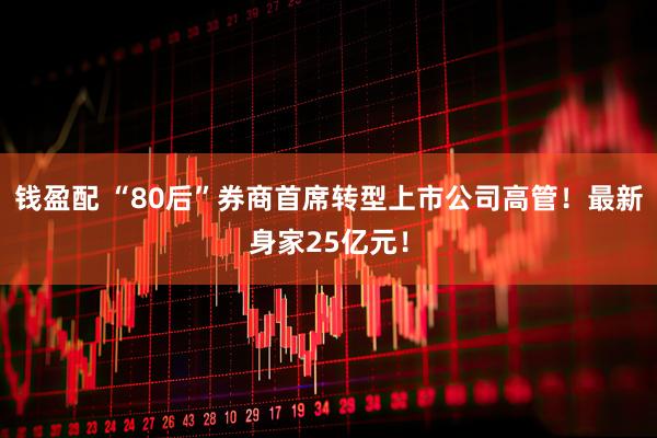 钱盈配 “80后”券商首席转型上市公司高管！最新身家25亿元！